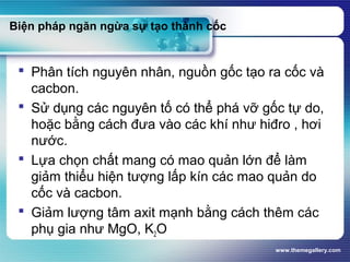 www.themegallery.com
Biện pháp ngăn ngừa sự tạo thành cốc
 Phân tích nguyên nhân, nguồn gốc tạo ra cốc và
cacbon.
 Sử dụng các nguyên tố có thể phá vỡ gốc tự do,
hoặc bằng cách đưa vào các khí như hiđro , hơi
nước.
 Lựa chọn chất mang có mao quản lớn để làm
giảm thiểu hiện tượng lấp kín các mao quản do
cốc và cacbon.
 Giảm lượng tâm axit mạnh bằng cách thêm các
phụ gia như MgO, K2O
 