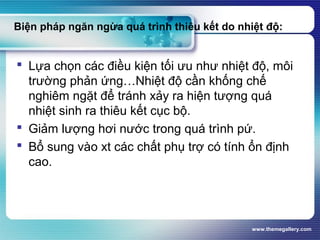 www.themegallery.com
Biện pháp ngăn ngừa quá trình thiêu kết do nhiệt độ:
 Lựa chọn các điều kiện tối ưu như nhiệt độ, môi
trường phản ứng…Nhiệt độ cần khống chế
nghiêm ngặt để tránh xảy ra hiện tượng quá
nhiệt sinh ra thiêu kết cục bộ.
 Giảm lượng hơi nước trong quá trình pứ.
 Bổ sung vào xt các chất phụ trợ có tính ổn định
cao.
 