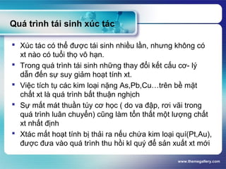www.themegallery.com
Quá trình tái sinh xúc tác
 Xúc tác có thể được tái sinh nhiều lần, nhưng không có
xt nào có tuổi thọ vô hạn.
 Trong quá trình tái sinh những thay đổi kết cấu cơ- lý
dẫn đến sự suy giảm hoạt tính xt.
 Việc tích tụ các kim loại nặng As,Pb,Cu…trên bề mặt
chất xt là quá trình bất thuận nghịch
 Sự mất mát thuần túy cơ học ( do va đập, rơi vãi trong
quá trình luân chuyển) cũng làm tổn thất một lượng chất
xt nhất định
 Xtác mất hoạt tính bị thải ra nếu chứa kim loại quí(Pt,Au),
được đưa vào quá trình thu hồi kl quý để sản xuất xt mới
 