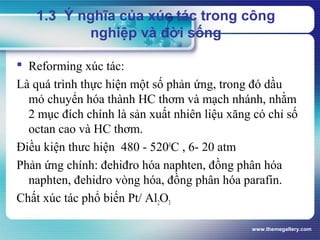 www.themegallery.com
1.3 Ý nghĩa của xúc tác trong công
nghiệp và đời sống
 Reforming xúc tác:
Là quá trình thực hiện một số phản ứng, trong đó dầu
mỏ chuyển hóa thành HC thơm và mạch nhánh, nhằm
2 mục đích chính là sản xuất nhiên liệu xăng có chỉ số
octan cao và HC thơm.
Điều kiện thưc hiện 480 - 5200
C , 6- 20 atm
Phản ứng chính: đehiđro hóa naphten, đồng phân hóa
naphten, đehidro vòng hóa, đồng phân hóa parafin.
Chất xúc tác phổ biến Pt/ Al2O3
 