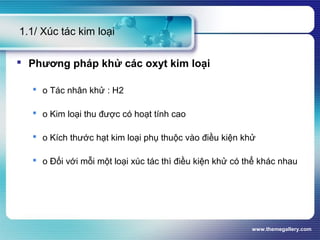 www.themegallery.com
1.1/ Xúc tác kim loại
 Phương pháp khử các oxyt kim loại
 o Tác nhân khử : H2
 o Kim loại thu được có hoạt tính cao
 o Kích thước hạt kim loại phụ thuộc vào điều kiện khử
 o Đối với mỗi một loại xúc tác thì điều kiện khử có thể khác nhau
 