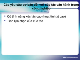 www.themegallery.com
Các yêu cầu cơ bản đối với xúc tác vận hành trong
công nghiệp
 Có tính năng xúc tác cao (hoạt tính xt cao)
 Tính lựa chọn của xúc tác
 