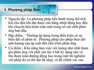 www.themegallery.com
1. Phương pháp tĩnh:
 Nguyên tắc: Là phương pháp tiến hành trong thể tích
kín cho đến khi đạt được cân bằng nhiệt động hay đến
khi chuyển hóa hoàn toàn một trong số các chất phản
ứng ban đầu.
 Đặc điểm : Thường áp dụng trong điều kiện có sự
biến đổi số phân tử . Phương pháp cho phép theo dõi
ảnh hưởng của áp suất đến tiến trình phản ứng.
 Ưu điểm : Khả năng làm việc với lượng nhỏ chất tham
gia phản ứng với chất xúc tác ở bất kỳ dạng nào và
thu được toàn đường động học trong một thí nghiệm
với phép đo có thể đạt độ nhạy và độ chính xác cao.
 