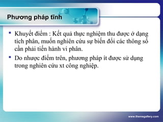 www.themegallery.com
Phương pháp tĩnh
 Khuyết điểm : Kết quả thực nghiệm thu được ở dạng
tích phân, muốn nghiên cứu sự biến đổi các thông số
cần phải tiến hành vi phân.
 Do nhược điểm trên, phương pháp ít được sử dụng
trong nghiên cứu xt công nghiệp.
 