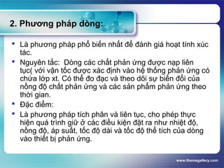 www.themegallery.com
2. Phương pháp dòng:
 Là phương pháp phổ biến nhất để đánh giá hoạt tính xúc
tác.
 Nguyên tắc: Dòng các chất phản ứng được nạp liên
tục( với vận tốc được xác định vào hệ thống phản ứng có
chứa lớp xt. Có thể đo đạc và theo dõi sự biến đổi của
nồng độ chất phản ứng và các sản phẩm phản ứng theo
thời gian.
 Đặc điểm:
 Là phương pháp tích phân và liên tục, cho phép thực
hiện quá trình giữ ở các điều kiện đặt ra như nhiệt độ,
nồng độ, áp suất, tốc độ dài và tốc độ thể tích của dòng
vào thiết bị phản ứng.
 