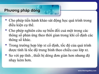 www.themegallery.com
Phương pháp dòng
 Cho phép tiến hành khảo sát động học quá trình trong
điều kiện cụ thể.
 Cho phép nghiên cứu sự biến đổi cuả một trong các
thông số phản ứng theo thời gian trong khi cố định các
thông số khác.
 Trong trường hợp lớp xt cố định, tốc độ của quá trình
được tính là tốc độ trung bình theo chiều cao lớp xt.
 So với pp tĩnh , thiết bị dòng đơn giản hơn nhưng độ
nhạy kém hơn.
 