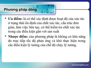 www.themegallery.com
Phương pháp dòng
 Ưu điểm: là có thể xác định được hoạt độ của xúc tác
ở trạng thái ổn định của chất xúc tác, cấu trúc đơn
giản, làm việc liên tục, có thể kiểm tra chất xúc tác
trong các điều kiện gần với sản xuất
 Nhược điểm: của phương pháp là không có khả năng
đo trực tiếp tốc độ phản ứng và khó thực hiện trong
các điều kiện lý tưởng của chế độ chảy lý tưởng.
 