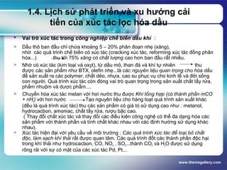www.themegallery.com
1.4. Lịch sử phát triển và xu hướng cải
tiến của xúc tác lọc hóa dầu
 Vai trò xúc tác trong công nghiệp chế biến dầu khí :
 Dầu thô ban đầu chỉ chứa khoảng 5 – 20% phân đoạn nhẹ (xăng),
nhờ các quá trình chế biến có xúc tác (cracking xúc tác, reforming xúc tác đồng phân
hóa...) thu tới 75% xăng có chất lượng cao hơn ban đầu rất nhiều.
 Nhờ có xúc tác (kim loại và oxyt), từ dầu mỏ, than đá và khí tự nhiên thu
được các sản phẩm như BTX, olefin nhẹ...là các nguyên liệu quan trọng cho hóa dầu
để sản xuất ra các polymer, chất dẻo, nhựa, cao su phục vụ cho kinh tế và đời sống
con người. Quá trình xúc tác còn đóng vai trò quan trọng trong sản xuất chất tẩy rửa,
phẩm nhuộm và dược phẩm....
 Chuyển hóa xúc tác metan với hơi nước thu được Khí tổng hợp (có thành phần mCO
+ nH2) với hơi nước Tạo nguyên liệu cho hàng loạt quá trình sản xuất khác
(đều là quá trình xúc tác) thu các sản phẩm có giá trị sử dụng cao như : metanol,
hydrocacbon, amoniac, chất tẩy rửa, rượu bậc cao.
( Thay đổi chất xúc tác và thay đổi các điều kiện công nghệ có thể đa dạng hóa các
sản phẩm với thành phần và tính chất khác nhau với các định hướng sử dụng khác
nhau).
 Xúc tác hiện đại với yêu cầu về môi trường : Các quá trình xúc tác để loại bỏ chất
độc, làm sạch khí thải rất được quan tâm. Các quá trình đốt các thành phần độc hại
trong khí thải như hydrocacbon, CO, NOX , SO2...thành CO2 và H2O được sử dụng
rông rãi với sự có mặt của các xúc tác Pd, Pt...
 