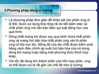 www.themegallery.com
3.Phương pháp dòng vi lượng:
 Là phương pháp đơn giản để khảo sát các phản ứng xt
dị thể, được sử dụng khá rộng rãi do tiết kiệm xtác và
chất phản ứng mà vẫn bảo đảm qui luật động học của
quá trình.
 Dòng chất mang trơ được sục qua bình chứa chất phản
ứng và mang hơi bão hòa chất phản ứng vào lò phản
ứng có lớp xúc tác. Nồng độ của tác chất được kiểm soát
bằng cách điều chỉnh áp suất hơi bão hòa của nó trong
dòng khí mang hoặc bằng một phương thức thích hợp
khác.
 Với tốc độ dòng lớn thành phần của hỗn hợp phản. ứng
có thể được coi là rất gần với chế độ trộn lý tưởng
 