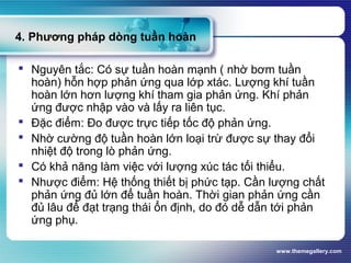 www.themegallery.com
4. Phương pháp dòng tuần hoàn
 Nguyên tắc: Có sự tuần hoàn mạnh ( nhờ bơm tuần
hoàn) hỗn hợp phản ứng qua lớp xtác. Lượng khí tuần
hoàn lớn hơn lượng khí tham gia phản ứng. Khí phản
ứng được nhập vào và lấy ra liên tục.
 Đặc điểm: Đo được trực tiếp tốc độ phản ứng.
 Nhờ cường độ tuần hoàn lớn loại trừ được sự thay đổi
nhiệt độ trong lò phản ứng.
 Có khả năng làm việc với lượng xúc tác tối thiểu.
 Nhược điểm: Hệ thống thiết bị phức tạp. Cần lượng chất
phản ứng đủ lớn để tuần hoàn. Thời gian phản ứng cần
đủ lâu để đạt trạng thái ổn định, do đó dễ dẫn tới phản
ứng phụ.
 