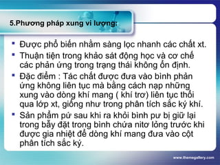 www.themegallery.com
5.Phương pháp xung vi lượng:
 Được phổ biến nhằm sàng lọc nhanh các chất xt.
 Thuận tiện trong khảo sát động học và cơ chế
các phản ứng trong trạng thái không ổn định.
 Đặc điểm : Tác chất được đưa vào bình phản
ứng không liên tục mà bằng cách nạp những
xung vào dòng khí mang ( khí trơ) liên tục thổi
qua lớp xt, giống như trong phân tích sắc ký khí.
 Sản phẩm pứ sau khi ra khỏi bình pư bị giữ lại
trong bẫy đặt trong bình chứa nitơ lỏng trước khi
được gia nhiệt để dòng khí mang đưa vào cột
phân tích sắc ký.
 