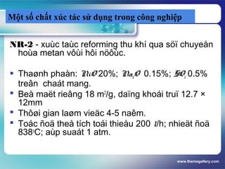www.themegallery.com
Một số chất xúc tác sử dụng trong công nghiệp
NR-2 - xuùc taùc reforming thu khí qua söï chuyeån
hoùa metan vôùi hôi nöôùc.
 Thaønh phaàn: NiO 20%; Na2O 0.15%; SO3 0.5%
treân chaát mang.
 Beà maët rieâng 18 m2
/g, daïng khoái truï 12.7 ×
12mm
 Thôøi gian laøm vieäc 4-5 naêm.
 Toác ñoä theå tích toái thieåu 200 l/h; nhieät ñoä
838o
C; aùp suaát 1 atm.
 