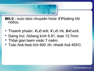 www.themegallery.com
HI-3 - xuùc taùc chuyeån hoùa CO baèng hôi
nöôùc.
 Thaønh phaàn: Fe2O3-95%; Cr2O3-4%; SiO2-0.2%.
 Daïng truï, ñöôøng kính 6.91, daøi 12.7mm
 Thôøi gian laøm vieäc 7 naêm.
 Toác ñoä theå tích 600 l/h; nhieät ñoä 455o
C.
 