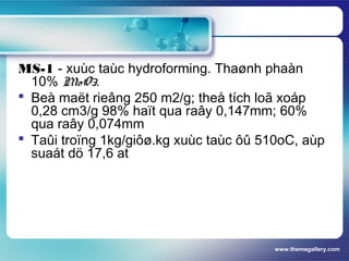 www.themegallery.com
MS-1 - xuùc taùc hydroforming. Thaønh phaàn
10% MoO3.
 Beà maët rieâng 250 m2/g; theå tích loã xoáp
0,28 cm3/g 98% haït qua raây 0,147mm; 60%
qua raây 0,074mm
 Taûi troïng 1kg/giôø.kg xuùc taùc ôû 510oC, aùp
suaát dö 17,6 at
 