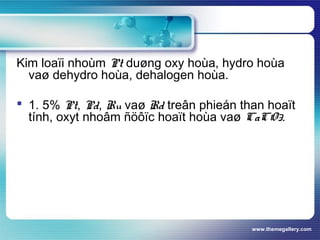 www.themegallery.com
Kim loaïi nhoùm Pt duøng oxy hoùa, hydro hoùa
vaø dehydro hoùa, dehalogen hoùa.
 1. 5% Pt, Pd, Ru vaø Rd treân phieán than hoaït
tính, oxyt nhoâm ñöôïc hoaït hoùa vaø CaCO3.
 