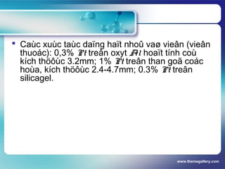 www.themegallery.com
 Caùc xuùc taùc daïng haït nhoû vaø vieân (vieân
thuoác): 0,3% Pt treân oxyt Al hoaït tính coù
kích thöôùc 3.2mm; 1% Pt treân than goã coác
hoùa, kích thöôùc 2.4-4.7mm; 0.3% Pt treân
silicagel.
 