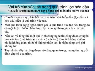 www.themegallery.com
Vai trò của xúc tác trong quá trình lọc hóa dầu
1.2. Mối tương quan giữa công nghệ chế biến dầu khí và xúc tác
 Cho đến ngày nay , hầu hết các quá trình chế biến dầu (lọc dầu và
hóa dầu) đều là quá trình xúc tác.
 Một quá trình công nghệ được gọi là quá trình xúc tác nếu trong đó
có một hoặc nhiều phản ứng xảy ra có sự tham gia của chất xúc
tác.
 Nếu xét về tổng thể một qui trình công nghệ thì công đoạn chuyển
hóa xúc tác (quá trình sản xuất có xúc tác) thực tế không chiếm
nhiều không gian, thiết bị không phức tạp, ít nhân công, chi phí
không lớn.
 Tuy nhiên, đây là công đoạn vô cùng quan trọng, mang tính quyết
định cho cả quá trình.
 