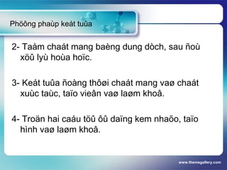 www.themegallery.com
Phöông phaùp keát tuûa
2- Taåm chaát mang baèng dung dòch, sau ñoù
xöû lyù hoùa hoïc.
3- Keát tuûa ñoàng thôøi chaát mang vaø chaát
xuùc taùc, taïo vieân vaø laøm khoâ.
4- Troän hai caáu töû ôû daïng kem nhaõo, taïo
hình vaø laøm khoâ.
 