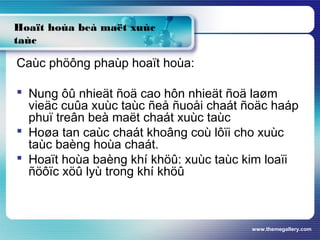 www.themegallery.com
Hoaït hoùa beà maët xuùc
taùc
Caùc phöông phaùp hoaït hoùa:
 Nung ôû nhieät ñoä cao hôn nhieät ñoä laøm
vieäc cuûa xuùc taùc ñeå ñuoåi chaát ñoäc haáp
phuï treân beà maët chaát xuùc taùc
 Hoøa tan caùc chaát khoâng coù lôïi cho xuùc
taùc baèng hoùa chaát.
 Hoaït hoùa baèng khí khöû: xuùc taùc kim loaïi
ñöôïc xöû lyù trong khí khöû
 