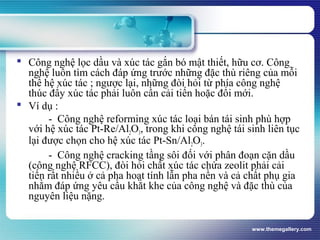 www.themegallery.com
 Công nghệ lọc dầu và xúc tác gắn bó mật thiết, hữu cơ. Công
nghệ luôn tìm cách đáp ứng trước những đặc thù riêng của mỗi
thế hệ xúc tác ; ngược lại, những đòi hỏi từ phía công nghệ
thúc đẩy xúc tác phải luôn cần cải tiến hoặc đổi mới.
 Ví dụ :
- Công nghệ reforming xúc tác loại bán tái sinh phù hợp
với hệ xúc tác Pt-Re/Al2O3, trong khi công nghệ tái sinh liên tục
lại được chọn cho hệ xúc tác Pt-Sn/Al2O3.
- Công nghệ cracking tầng sôi đối với phân đoạn cặn dầu
(công nghệ RFCC), đòi hỏi chất xúc tác chứa zeolit phải cải
tiến rất nhiều ở cả pha hoạt tính lẫn pha nền và cả chất phụ gia
nhằm đáp ứng yêu cầu khắt khe của công nghệ và đặc thù của
nguyên liệu nặng.
 