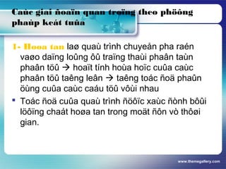 www.themegallery.com
Caùc giai ñoaïn quan troïng theo phöông
phaùp keát tuûa
1- Hoøa tan laø quaù trình chuyeån pha raén
vaøo daïng loûng ôû traïng thaùi phaân taùn
phaân töû  hoaït tính hoùa hoïc cuûa caùc
phaân töû taêng leân  taêng toác ñoä phaûn
öùng cuûa caùc caáu töû vôùi nhau
 Toác ñoä cuûa quaù trình ñöôïc xaùc ñònh bôûi
löôïng chaát hoøa tan trong moät ñôn vò thôøi
gian.
 