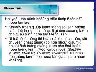 www.themegallery.com
Hoaø tan
Hai yeáu toá aûnh höôûng tröïc tieáp ñeán söï
hoøa tan laø:
 Khuaáy troän giuùp laøm taêng söï san baèng
caáu töû trong pha loûng, δ giaûm xuoáng laøm
cho quaù trình hoøa tan taêng leân.
 Nhieät ñoä taêng thì heä soá khueách taùn, söï
chuyeån chaát taêng (do ñoä nhôùt giaûm);
nhieät ñoä taêng cuõng laøm cho ñoä baõo
hoøa taêng leân. (Vôùi caùc muoái Na2SO4,
K2SO4, Na2CO3, Na3PO4, MgSO4 thì khi nhieät
ñoä taêng laøm ñoä hoøa tan giaûm cho ñeán
khoâng).
 