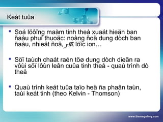 www.themegallery.com
 Soá löôïng maàm tinh theå xuaát hieän ban
ñaàu phuï thuoäc: noàng ñoä dung dòch ban
ñaàu, nhieät ñoä, pH, löïc ion…
 Söï taùch chaát raén töø dung dòch dieãn ra
vôùi söï lôùn leân cuûa tinh theå - quaù trình dò
theå
 Quaù trình keát tuûa taïo heä ña phaân taùn,
taùi keát tinh (theo Kelvin - Thomson)
Keát tuûa
 