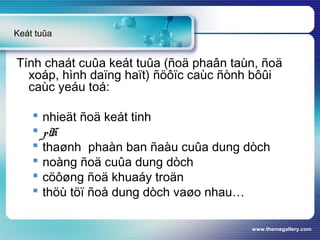 www.themegallery.com
Tính chaát cuûa keát tuûa (ñoä phaân taùn, ñoä
xoáp, hình daïng haït) ñöôïc caùc ñònh bôûi
caùc yeáu toá:
 nhieät ñoä keát tinh
 pH
 thaønh phaàn ban ñaàu cuûa dung dòch
 noàng ñoä cuûa dung dòch
 cöôøng ñoä khuaáy troän
 thöù töï ñoå dung dòch vaøo nhau…
Keát tuûa
 