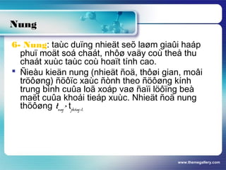 www.themegallery.com
6- Nung: taùc duïng nhieät seõ laøm giaûi haáp
phuï moät soá chaát, nhôø vaäy coù theå thu
chaát xuùc taùc coù hoaït tính cao.
 Ñieàu kieän nung (nhieät ñoä, thôøi gian, moâi
tröôøng) ñöôïc xaùc ñònh theo ñöôøng kính
trung bình cuûa loã xoáp vaø ñaïi löôïng beà
maët cuûa khoái tieáp xuùc. Nhieät ñoä nung
thöôøng tnung > tph.öùng xt.
Nung
 