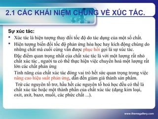 www.themegallery.com
2.1 CÁC KHÁI NIỆM CHUNG VỀ XÚC TÁC.
Sự xúc tác:
 Xúc tác là hiện tượng thay đổi tốc độ do tác dụng của một số chất.
 Hiện tượng biến đổi tốc độ phản ứng hóa học hay kích động chúng do
những chất mà cuối cùng vẫn được phục hồi gọi là sự xúc tác.
Đặc điểm quan trọng nhất của chất xúc tác là với một lượng rất nhỏ
chất xúc tác , người ta có thể thực hiện việc chuyển hoá một lượng rất
lớn các chất phản ứng
Tính năng của chất xúc tác đóng vai trò hết sức quan trọng trong việc
nâng cao hiệu suất phản ứng, dẫn đến giảm giá thành sản phẩm.
Trừ các nguyên tố trơ, hầu hết các nguyên tố hoá học đều có thể là
chất xúc tác hoặc một thành phần của chất xúc tác (dạng kim loại,
oxit, axit, bazơ, muối, các phức chất ...).
 