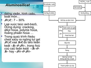www.themegallery.com
Aluminosilicat
 daïng vieân, hình caàu,
boät mòn…
 Al2O3 : 7 – 30%
 Laø xuùc taùc axit-bazô,
ÖÙng duïng: cracking,
alkyl hoùa, polyme hoùa,
ñoàng phaân hoùa …
 Trong quaù trình ñieàu
cheá xaûy ra ngöng tuï gel
Al2O3 vaø SiO2 do taïo lieân
keát –Si–O–Al–, trong ñoù
coù caû lieân keát –Si–O–
Si– hay –Al–O–Al–
 