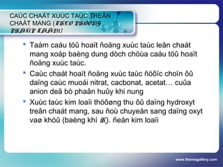 www.themegallery.com
CAÙC CHAÁT XUÙC TAÙC TREÂN
CHAÁT MANG (THEO PHÖÔNG
PHAÙP TAÅM)
 Taåm caáu töû hoaït ñoäng xuùc taùc leân chaát
mang xoáp baèng dung dòch chöùa caáu töû hoaït
ñoäng xuùc taùc.
 Caùc chaát hoaït ñoäng xuùc taùc ñöôïc choïn ôû
daïng caùc muoái nitrat, cacbonat, acetat… cuûa
anion deã bò phaân huûy khi nung
 Xuùc taùc kim loaïi thöôøng thu ôû daïng hydroxyt
treân chaát mang, sau ñoù chuyeån sang daïng oxyt
vaø khöû (baèng khí H2). ñeán kim loaïi
 