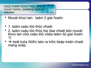 www.themegallery.com
CAÙC CHAÁT XUÙC TAÙC TREÂN
CHAÁT MANG (PHÖÔNG PHAÙP
TAÅM)
 Muoái khoù tan: taåm 2 giai ñoaïn:
 1. taåm caáu töû thöù nhaát
 2. taåm caáu töû thöù hai (laø chaát taïo muoái
khoù tan vôùi caáu töû vöøa taåm ôû giai ñoaïn
1)
  keát tuûa ñöôïc taïo ra tröïc tieáp treân chaát
mang xoáp.
 