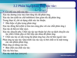 www.themegallery.com
2.2 Phân loại phản ứng xúc tác:
 Cơ chế của chất xúc tác:
Xúc tác dương (xúc tác) làm tăng tốc độ phản ứng.
Xúc tác âm (chất ức chế-inhibitor) làm giảm tốc độ phản ứng.
Trong thực tế, chỉ sử dụng chất xúc tác thuận.
 Dấu hiệu về pha trong phản ứng:
Xúc tác đồng thể.(chất xt hòa tan cùng pha với các chất phản ứng.)
Xúc tác dị thể.(xt tiếp xúc).
Xúc tác chuyển pha. Chất xúc tác tạo thuận lợi cho sự dịch chuyển các
tác chất ở khác pha có thể tiếp cận nhau để phản ứng.
 Chất xúc tác có sẵn trong hệ phản ứng hay cho từ bên ngoài vào:
Phản ứng tự xúc tác: Quá trình xúc tác xảy ra bởi chất xt là một trong
các sản phẩm phản ứng.
Phản ứng có dùng xúc tác.
 Bản chất của chất xúc tác:
Xúc tác hóa học.
Xúc tác sinh học (enzym).
 