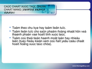 www.themegallery.com
CAÙC CHAÁT XUÙC TAÙC TREÂN
CHAÁT MANG (PHÖÔNG PHAÙP
TAÅM)
 Taåm theo chu kyø hay taåm lieân tuïc.
 Taåm lieân tuïc cho saûn phaåm ñoàng nhaát hôn veà
thaønh phaàn vaø hoaït tính xuùc taùc.
 Taåm coù theå tieán haønh moät laàn hay nhieàu
laàn (tuøy ñieàu kieän xem coù ñaït yeâu caàu chaát
hoaït ñoäng xuùc taùc chöa).
 