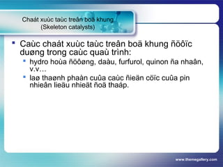 www.themegallery.com
Chaát xuùc taùc treân boä khung
(Skeleton catalysts)
 Caùc chaát xuùc taùc treân boä khung ñöôïc
duøng trong caùc quaù trình:
 hydro hoùa ñöôøng, daàu, furfurol, quinon ña nhaân,
v.v…
 laø thaønh phaàn cuûa caùc ñieän cöïc cuûa pin
nhieân lieäu nhieät ñoä thaáp.
 
