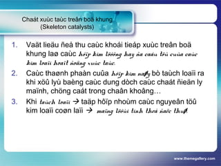 www.themegallery.com
Chaát xuùc taùc treân boä khung
(Skeleton catalysts)
1. Vaät lieäu ñeå thu caùc khoái tieáp xuùc treân boä
khung laø caùc hôïp kim löôõng hay ña caáu töû cuûa caùc
kim loaïi hoaït ñoäng xuùc taùc.
2. Caùc thaønh phaàn cuûa hôïp kim naøy bò taùch loaïi ra
khi xöû lyù baèng caùc dung dòch caùc chaát ñieän ly
maïnh, chöng caát trong chaân khoâng…
3. Khi taùch loaïi  taäp hôïp nhoùm caùc nguyeân töû
kim loaïi coøn laïi  maïng löôùi tinh theå ñaëc thuø.
 