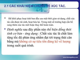 www.themegallery.com
2.1 CÁC KHÁI NIỆM CHUNG VỀ XÚC TÁC.
- Để khôi phục hoạt tính ban đầu sau một thời gian sử dụng, chất xúc
tác cần được tái sinh, hoạt hóa lại. Trong một số trường hợp cần bổ
sung thêm xúc tác mới hoặc thay thế hoàn toàn.
 Định nghĩa sau đây phần nào thể hiện đồng thời
tính cơ bản - ứng dụng : Chất xúc tác là chất làm
tăng tốc độ phản ứng nhằm đạt tới trạng thái cân
bằng mà không có sự tiêu tốn đáng kể về lượng
trong suốt quá trình.
 