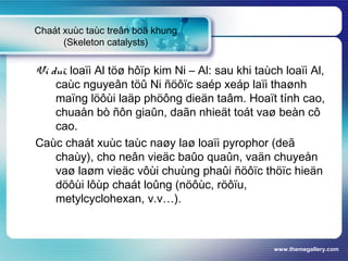 www.themegallery.com
Chaát xuùc taùc treân boä khung
(Skeleton catalysts)
Ví duï, loaïi Al töø hôïp kim Ni – Al: sau khi taùch loaïi Al,
caùc nguyeân töû Ni ñöôïc saép xeáp laïi thaønh
maïng löôùi laäp phöông dieän taâm. Hoaït tính cao,
chuaån bò ñôn giaûn, daãn nhieät toát vaø beàn cô
cao.
Caùc chaát xuùc taùc naøy laø loaïi pyrophor (deã
chaùy), cho neân vieäc baûo quaûn, vaän chuyeån
vaø laøm vieäc vôùi chuùng phaûi ñöôïc thöïc hieän
döôùi lôùp chaát loûng (nöôùc, röôïu,
metylcyclohexan, v.v…).
 