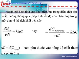 www.themegallery.com
CÁCH XÁC ĐỊNH HOẠT ĐỘ CỦA XÚC TÁC
Đánh giá hoạt tính của khối tiếp xúc trong điều kiện sản
xuất thường thông qua phép tính tốc độ của phản ứng trong
một đơn vị thể tích khối tiếp xúc
∆C = f(Cp.ứng) – hàm phụ thuộc vào nồng độ chất tham
gia phản ứng
Ck
vdt
dGsp
∆= Ck
vdt
dGphanung
∆=−hay
 