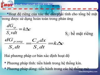 www.themegallery.com
CÁCH XÁC ĐỊNH HOẠT ĐỘ CỦA XÚC TÁC
Hoạt độ riêng của xúc tác cần phải tính cho tổng bề mặt
trong được sử dụng hoàn toàn trong phản ứng
ck
vdtS
dG
r
sp
∆=
ck
dtS
dxC
dtS
dG
r
d
r
ungp
∆==
.
Sr: bề mặt riêng
Hai phương pháp cơ bản xác định hoạt độ
 Phương pháp tĩnh: tiến hành trong hệ thống kín.
 Phương pháp dòng: tiến hành trong các hệ thống mở
 