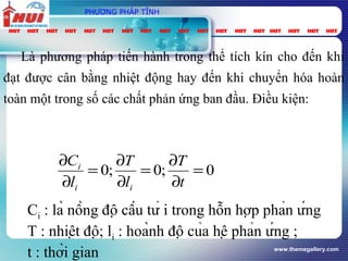 www.themegallery.com
PHƯƠNG PHÁP TĨNH
Là phương pháp tiến hành trong thể tích kín cho đến khi
đạt được cân bằng nhiệt động hay đến khi chuyển hóa hoàn
toàn một trong số các chất phản ứng ban đầu. Điều kiện:
0;0;0 =
∂
∂
=
∂
∂
=
∂
∂
t
T
l
T
l
C
ii
i
Ci : là nồng độ cấu tử i trong hỗn hợp phản ứng
T : nhiệt độ; li : hoành độ của hệ phản ứng ;
t : thời gian
 