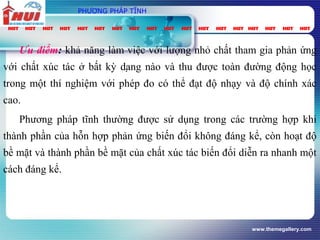 www.themegallery.com
PHƯƠNG PHÁP TĨNH
Ưu điểm: khả năng làm việc với lượng nhỏ chất tham gia phản ứng
với chất xúc tác ở bất kỳ dạng nào và thu được toàn đường động học
trong một thí nghiệm với phép đo có thể đạt độ nhạy và độ chính xác
cao.
Phương pháp tĩnh thường được sử dụng trong các trường hợp khi
thành phần của hỗn hợp phản ứng biến đổi không đáng kể, còn hoạt độ
bề mặt và thành phần bề mặt của chất xúc tác biến đổi diễn ra nhanh một
cách đáng kể.
 