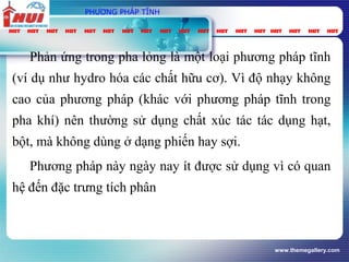 www.themegallery.com
PHƯƠNG PHÁP TĨNH
Phản ứng trong pha lỏng là một loại phương pháp tĩnh
(ví dụ như hydro hóa các chất hữu cơ). Vì độ nhạy không
cao của phương pháp (khác với phương pháp tĩnh trong
pha khí) nên thường sử dụng chất xúc tác tác dụng hạt,
bột, mà không dùng ở dạng phiến hay sợi.
Phương pháp này ngày nay ít được sử dụng vì có quan
hệ đến đặc trưng tích phân
 