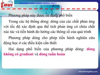 www.themegallery.com
PHƯƠNG PHÁP DÒNG (ĐỘNG HỌC)
Phương pháp này được sử dụng phổ biến
Trong các hệ thống dòng: dòng của các chất phản ứng
với tốc độ xác định qua thể tích phản ứng có chứa chất
xúc tác và tiến hành đo lường các thông số của quá trình
Phương pháp dòng cho phép tiến hành nghiên cứu
động học ở các điều kiện cần thiết
Hai dạng phổ biến của phương pháp dòng: dòng
không có gradient và dòng tuần hoàn
 