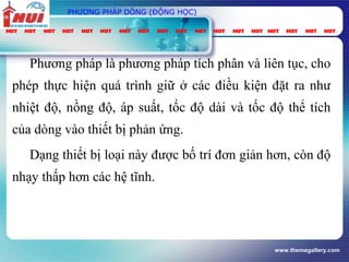 www.themegallery.com
PHƯƠNG PHÁP DÒNG (ĐỘNG HỌC)
Phương pháp là phương pháp tích phân và liên tục, cho
phép thực hiện quá trình giữ ở các điều kiện đặt ra như
nhiệt độ, nồng độ, áp suất, tốc độ dài và tốc độ thể tích
của dòng vào thiết bị phản ứng.
Dạng thiết bị loại này được bố trí đơn giản hơn, còn độ
nhạy thấp hơn các hệ tĩnh.
 