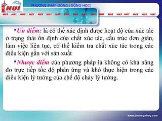 www.themegallery.com
PHƯƠNG PHÁP DÒNG (ĐỘNG HỌC)
Ưu điểm: là có thể xác định được hoạt độ của xúc tác
ở trạng thái ổn định của chất xúc tác, cấu trúc đơn giản,
làm việc liên tục, có thể kiểm tra chất xúc tác trong các
điều kiện gần với sản xuất
Nhược điểm của phương pháp là không có khả năng
đo trực tiếp tốc độ phản ứng và khó thực hiện trong các
điều kiện lý tưởng của chế độ chảy lý tưởng.
 