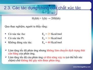 www.themegallery.com
2.3. Các tác dụng chính của chất xúc tác
H2(kh) + I2(h) → 2HI(kh)
Qua thực nghiệm, người ta thấy rằng:
 Có xúc tác Au: Ehh = 25 Kcal/mol
 Có xúc tác Pt: Ehh = 14 Kcal/mol
 Không dùng xúc tác: Ehh = 44 Kcal/mol
 Làm tăng tốc độ phản ứng nhưng không làm chuyển dịch trạng thái
cân bằng của phản ứng.
 Làm tăng tốc độ của phản ứng có khả năng xảy ra (có thể hết sức
chậm) chứ không thể gây nên được phản ứng.
 