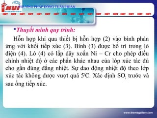 www.themegallery.com
PHƯƠNG PHÁP DÒNG TUẦN HOÀN
Thuyết minh quy trình:
Hỗn hợp khí qua thiết bị hỗn hợp (2) vào bình phản
ứng với khối tiếp xúc (3). Bình (3) được bố trí trong lò
điện (4). Lò (4) có lắp dây xoắn Ni – Cr cho phép điều
chỉnh nhiệt độ ở các phần khác nhau của lớp xúc tác đủ
cho gần đúng đẳng nhiệt. Sự dao động nhiệt độ theo lớp
xúc tác không được vượt quá 50
C. Xác định SO2 trước và
sau ống tiếp xúc.
 