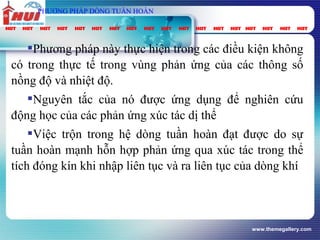 www.themegallery.com
Phương pháp này thực hiện trong các điều kiện không
có trong thực tế trong vùng phản ứng của các thông số
nồng độ và nhiệt độ.
Nguyên tắc của nó được ứng dụng để nghiên cứu
động học của các phản ứng xúc tác dị thể
Việc trộn trong hệ dòng tuần hoàn đạt được do sự
tuần hoàn mạnh hỗn hợp phản ứng qua xúc tác trong thể
tích đóng kín khi nhập liên tục và ra liên tục của dòng khí
PHƯƠNG PHÁP DÒNG TUẦN HOÀN
 